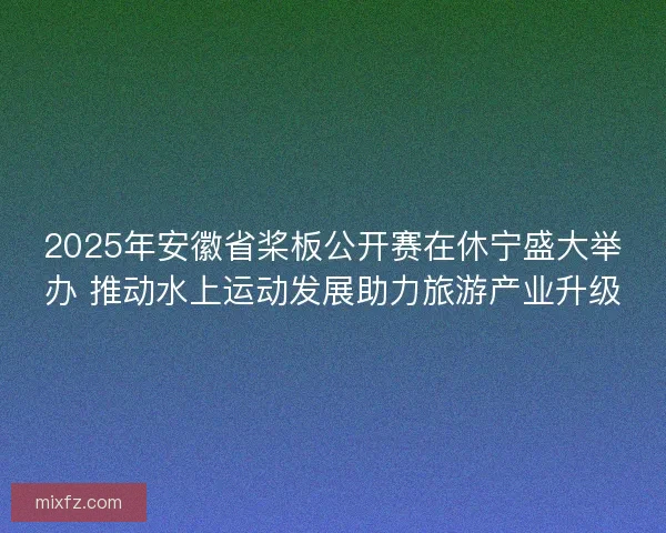 2025年安徽省桨板公开赛在休宁盛大举办 推动水上运动发展助力旅游产业升级