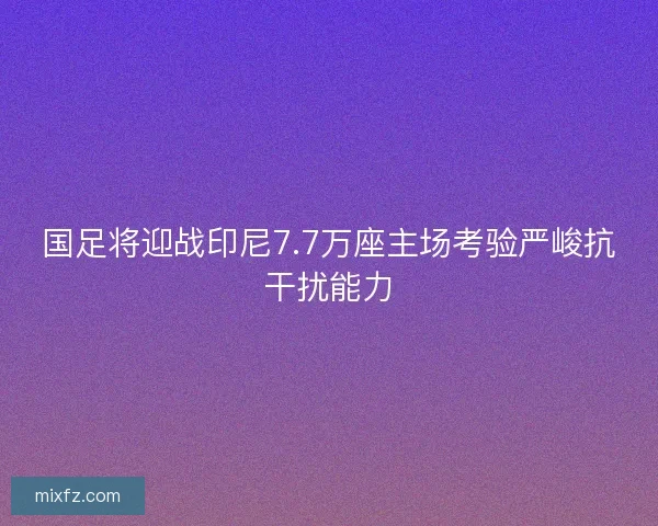 国足将迎战印尼7.7万座主场考验严峻抗干扰能力