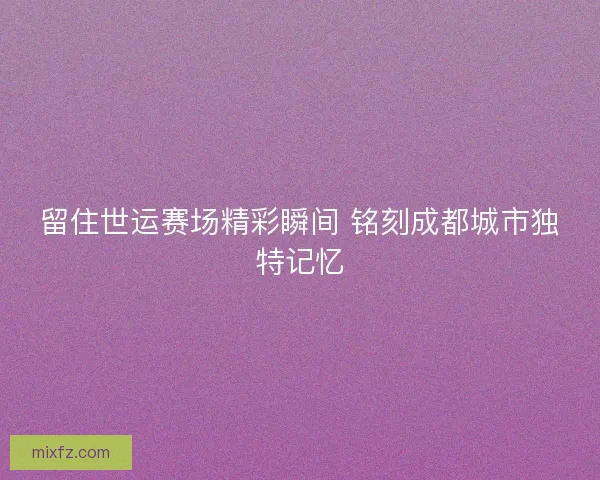 留住世运赛场精彩瞬间 铭刻成都城市独特记忆