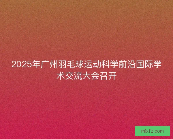 2025年广州羽毛球运动科学前沿国际学术交流大会召开