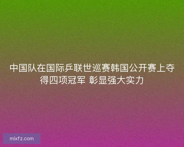 中国队在国际乒联世巡赛韩国公开赛上夺得四项冠军 彰显强大实力