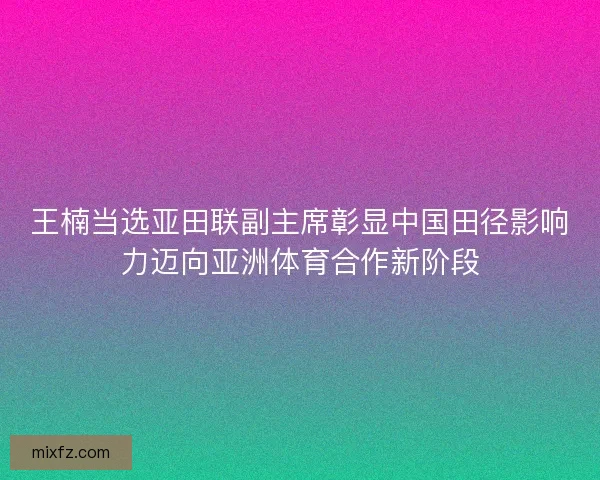 王楠当选亚田联副主席彰显中国田径影响力迈向亚洲体育合作新阶段