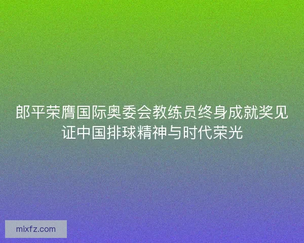 郎平荣膺国际奥委会教练员终身成就奖见证中国排球精神与时代荣光 郎平荣膺国际奥委会教练员终身成就奖见证中国排球精神与时代荣光