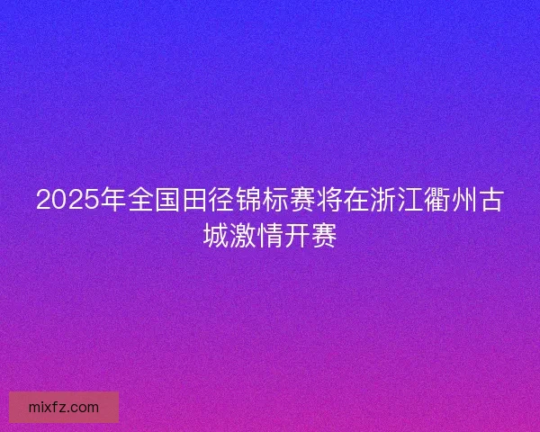 2025年全国田径锦标赛将在浙江衢州古城激情开赛 2025年全国田径锦标赛将在浙江衢州古城激情开赛