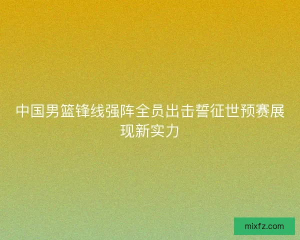 中国男篮锋线强阵全员出击誓征世预赛展现新实力