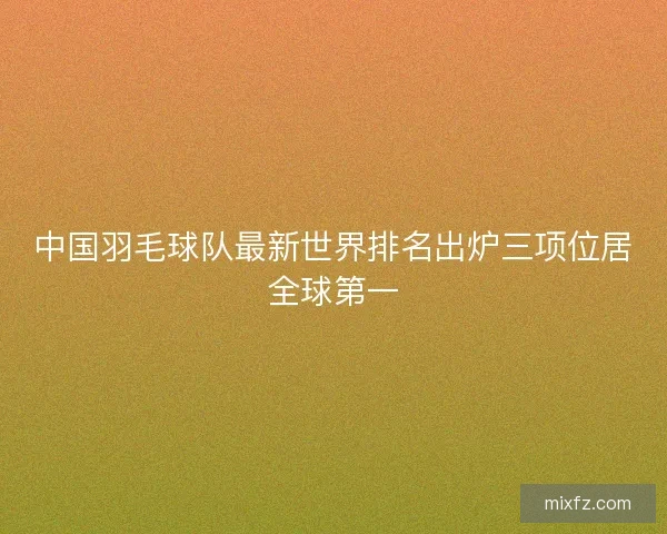中国羽毛球队最新世界排名出炉三项位居全球第一 中国羽毛球队最新世界排名出炉三项位居全球第一