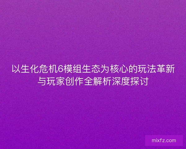 以生化危机6模组生态为核心的玩法革新与玩家创作全解析深度探讨
