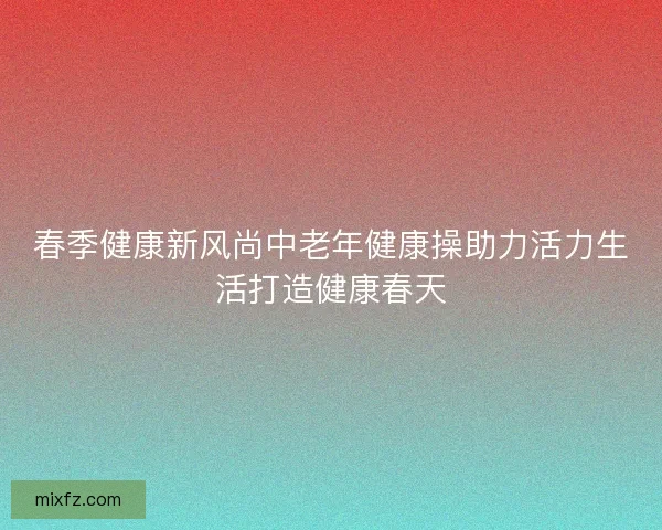 春季健康新风尚中老年健康操助力活力生活打造健康春天 春季健康新风尚中老年健康操助力活力生活打造健康春天
