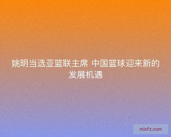 姚明当选亚篮联主席 中国篮球迎来新的发展机遇