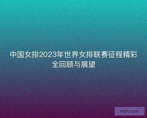 中国女排2023年世界女排联赛征程精彩全回顾与展望