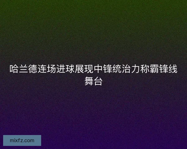 哈兰德连场进球展现中锋统治力称霸锋线舞台