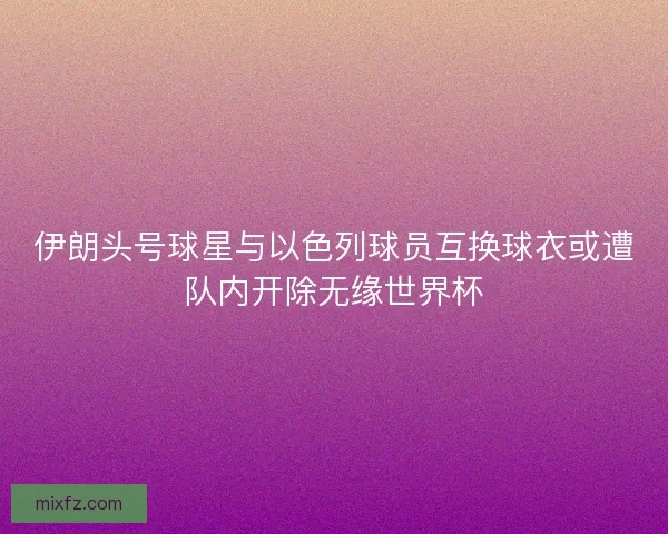 伊朗头号球星与以色列球员互换球衣或遭队内开除无缘世界杯