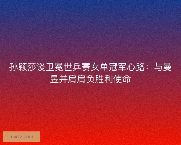 孙颖莎谈卫冕世乒赛女单冠军心路：与曼昱并肩肩负胜利使命