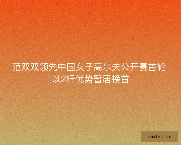 范双双领先中国女子高尔夫公开赛首轮 以2杆优势暂居榜首 范双双领先中国女子高尔夫公开赛首轮 以2杆优势暂居榜首