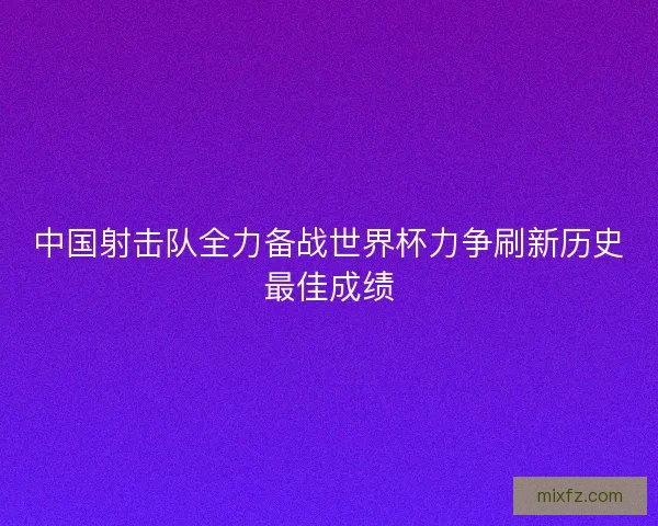 中国射击队全力备战世界杯力争刷新历史最佳成绩 中国射击队全力备战世界杯力争刷新历史最佳成绩